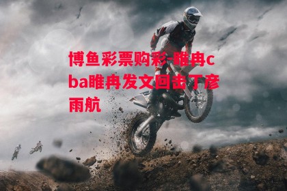 博鱼彩票购彩-睢冉cba睢冉发文回击丁彦雨航