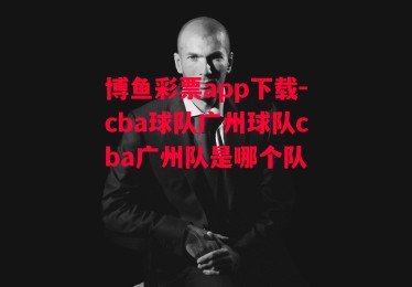 博鱼彩票app下载-cba球队广州球队cba广州队是哪个队