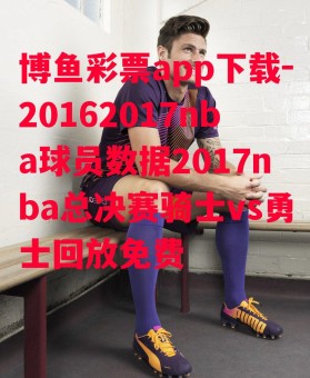 博鱼彩票app下载-20162017nba球员数据2017nba总决赛骑士vs勇士回放免费